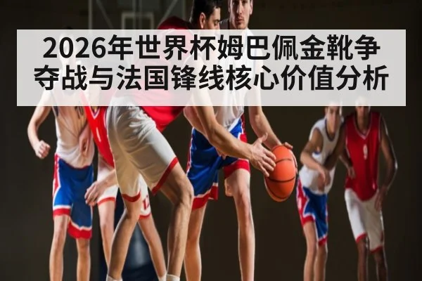 2026年世界杯姆巴佩金靴争夺战与法国锋线核心价值分析